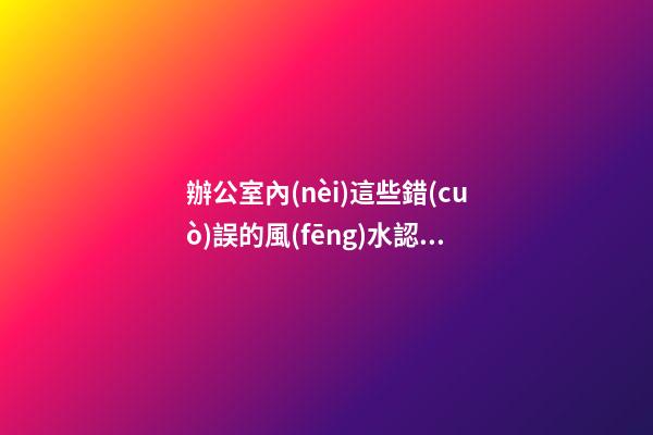 辦公室內(nèi)這些錯(cuò)誤的風(fēng)水認(rèn)識(shí) 會(huì)影響到你們的事業(yè)發(fā)展